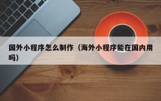 赤峰国外小程序怎么制作（海外小程序能在国内用吗）