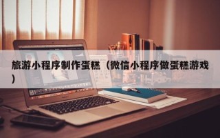 赤峰旅游小程序制作蛋糕（微信小程序做蛋糕游戏）